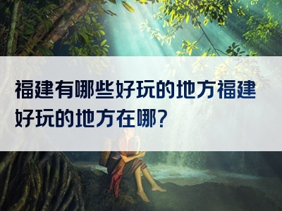 福建有哪些好玩的地方福建好玩的地方在哪？