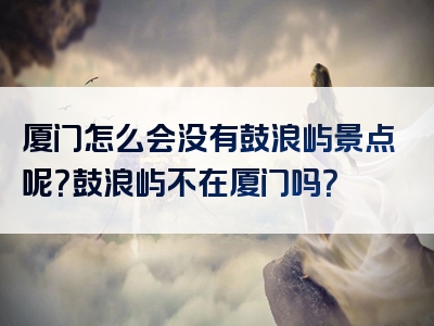 厦门怎么会没有鼓浪屿景点呢？鼓浪屿不在厦门吗？