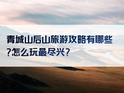 青城山后山旅游攻略有哪些？怎么玩最尽兴？