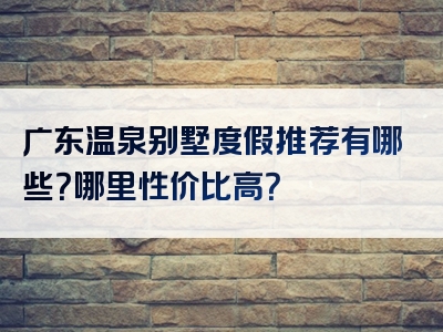 广东温泉别墅度假推荐有哪些？哪里性价比高？