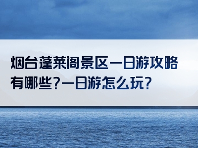 烟台蓬莱阁景区一日游攻略有哪些？一日游怎么玩？