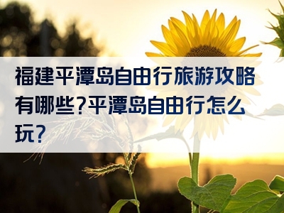 福建平潭岛自由行旅游攻略有哪些？平潭岛自由行怎么玩？