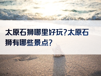 太原石狮哪里好玩？太原石狮有哪些景点？