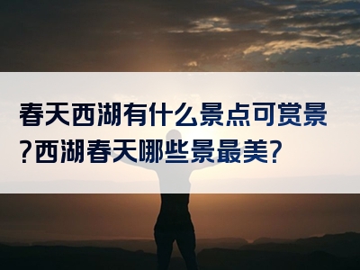 春天西湖有什么景点可赏景？西湖春天哪些景最美？