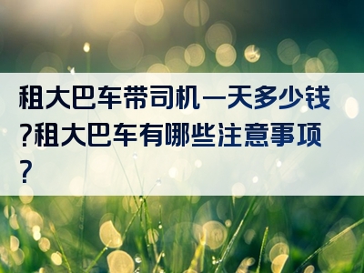 租大巴车带司机一天多少钱？租大巴车有哪些注意事项？