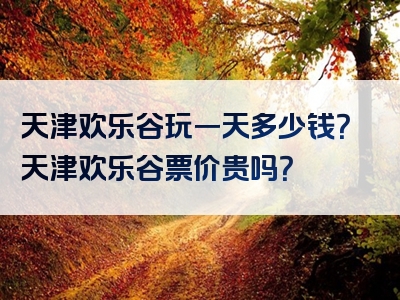 天津欢乐谷玩一天多少钱？天津欢乐谷票价贵吗？