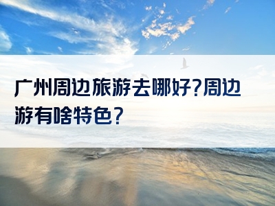 广州周边旅游去哪好？周边游有啥特色？