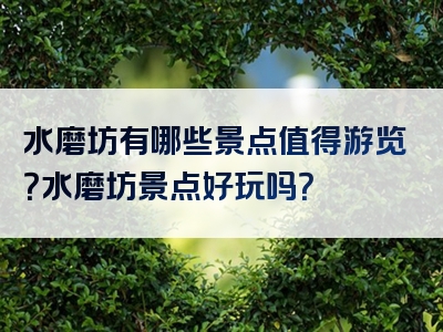 水磨坊有哪些景点值得游览？水磨坊景点好玩吗？