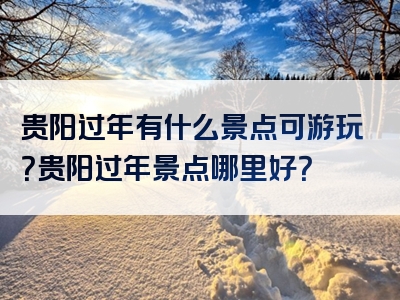 贵阳过年有什么景点可游玩？贵阳过年景点哪里好？