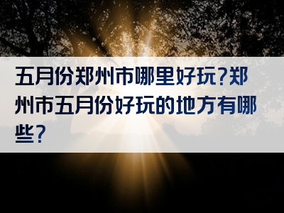 五月份郑州市哪里好玩？郑州市五月份好玩的地方有哪些？