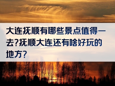 大连抚顺有哪些景点值得一去？抚顺大连还有啥好玩的地方？