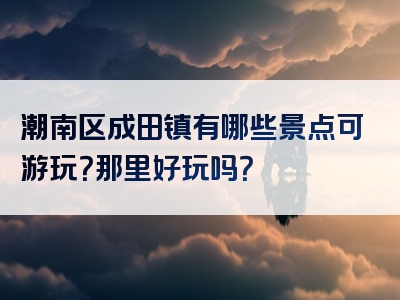 潮南区成田镇有哪些景点可游玩？那里好玩吗？