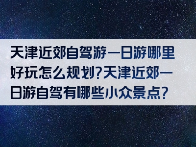 天津近郊自驾游一日游哪里好玩怎么规划？天津近郊一日游自驾有哪些小众景点？