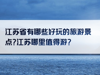 江苏省有哪些好玩的旅游景点？江苏哪里值得游？