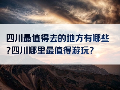 四川最值得去的地方有哪些？四川哪里最值得游玩？