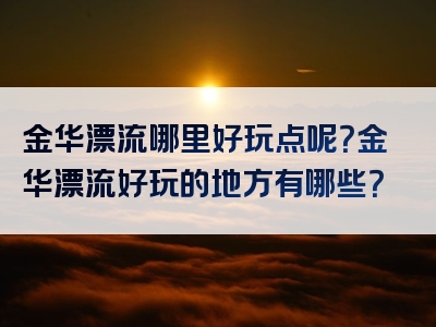 金华漂流哪里好玩点呢？金华漂流好玩的地方有哪些？
