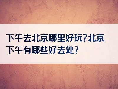 下午去北京哪里好玩？北京下午有哪些好去处？