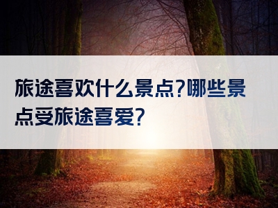 旅途喜欢什么景点？哪些景点受旅途喜爱？