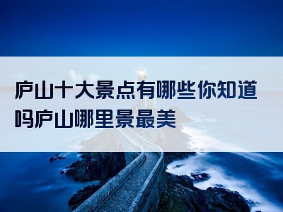 庐山十大景点有哪些你知道吗庐山哪里景最美