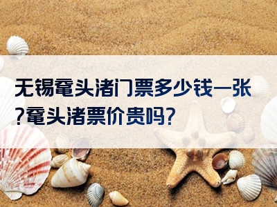 无锡鼋头渚门票多少钱一张？鼋头渚票价贵吗？