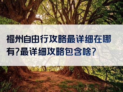 福州自由行攻略最详细在哪有？最详细攻略包含啥？