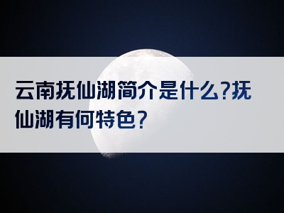 云南抚仙湖简介是什么？抚仙湖有何特色？
