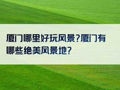厦门哪里好玩风景？厦门有哪些绝美风景地？