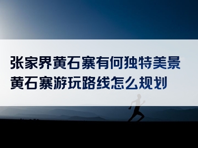 张家界黄石寨有何独特美景黄石寨游玩路线怎么规划