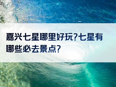 嘉兴七星哪里好玩？七星有哪些必去景点？