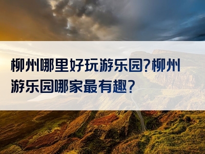 柳州哪里好玩游乐园？柳州游乐园哪家最有趣？