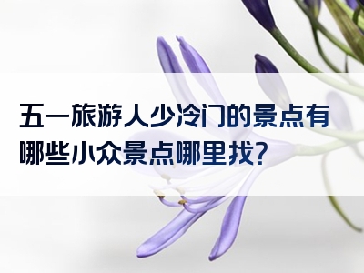 五一旅游人少冷门的景点有哪些小众景点哪里找？