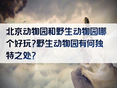 北京动物园和野生动物园哪个好玩？野生动物园有何独特之处？