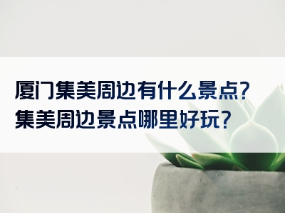 厦门集美周边有什么景点？集美周边景点哪里好玩？