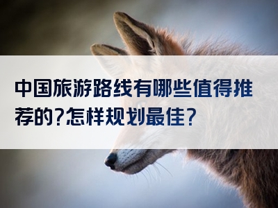 中国旅游路线有哪些值得推荐的？怎样规划最佳？