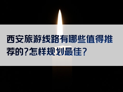西安旅游线路有哪些值得推荐的？怎样规划最佳？