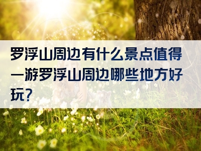 罗浮山周边有什么景点值得一游罗浮山周边哪些地方好玩？