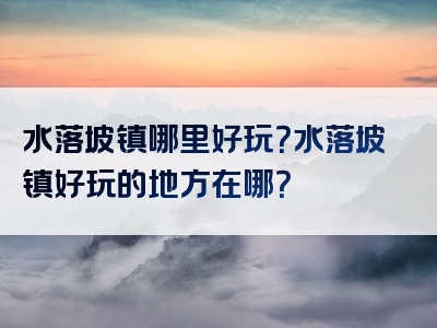 水落坡镇哪里好玩？水落坡镇好玩的地方在哪？