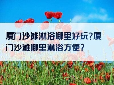 厦门沙滩淋浴哪里好玩？厦门沙滩哪里淋浴方便？