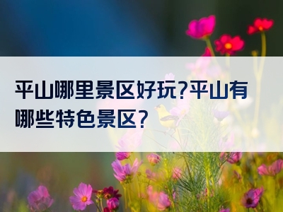 平山哪里景区好玩？平山有哪些特色景区？