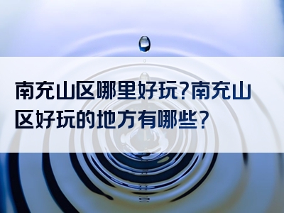 南充山区哪里好玩？南充山区好玩的地方有哪些？