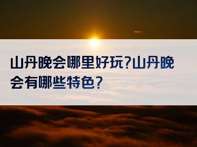 山丹晚会哪里好玩？山丹晚会有哪些特色？