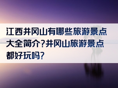 江西井冈山有哪些旅游景点大全简介？井冈山旅游景点都好玩吗？