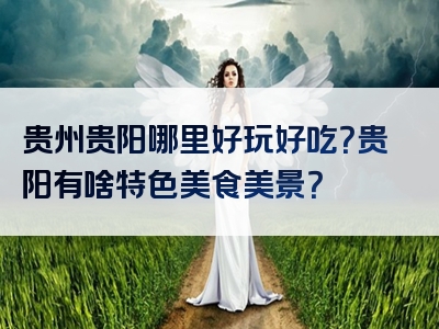 贵州贵阳哪里好玩好吃？贵阳有啥特色美食美景？