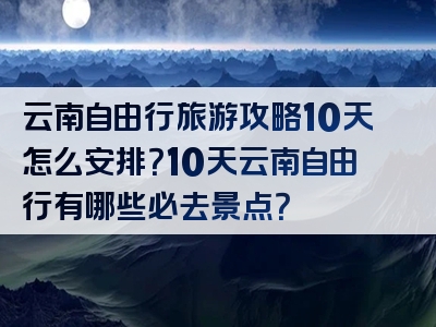 云南自由行旅游攻略10天怎么安排？10天云南自由行有哪些必去景点？