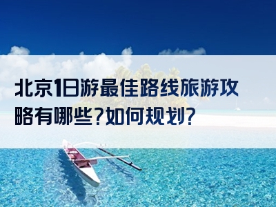 北京1日游最佳路线旅游攻略有哪些？如何规划？
