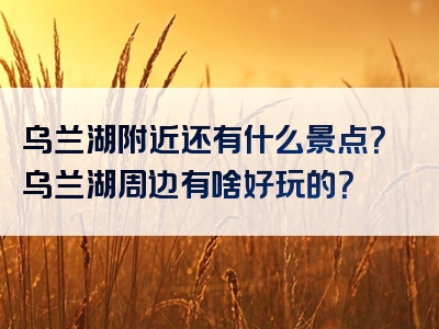 乌兰湖附近还有什么景点？乌兰湖周边有啥好玩的？