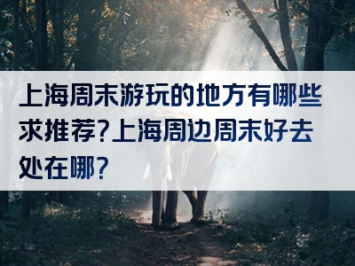 上海周末游玩的地方有哪些求推荐？上海周边周末好去处在哪？