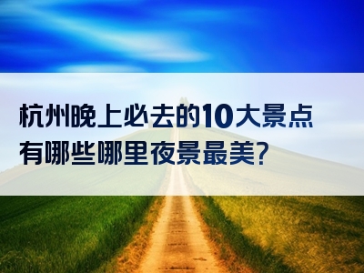 杭州晚上必去的10大景点有哪些哪里夜景最美？