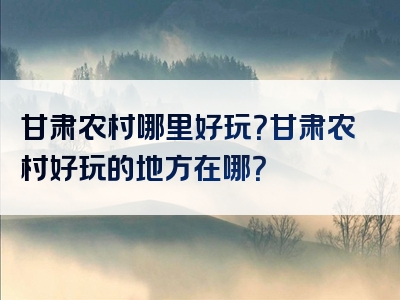 甘肃农村哪里好玩？甘肃农村好玩的地方在哪？