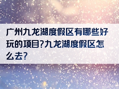 广州九龙湖度假区有哪些好玩的项目？九龙湖度假区怎么去？
